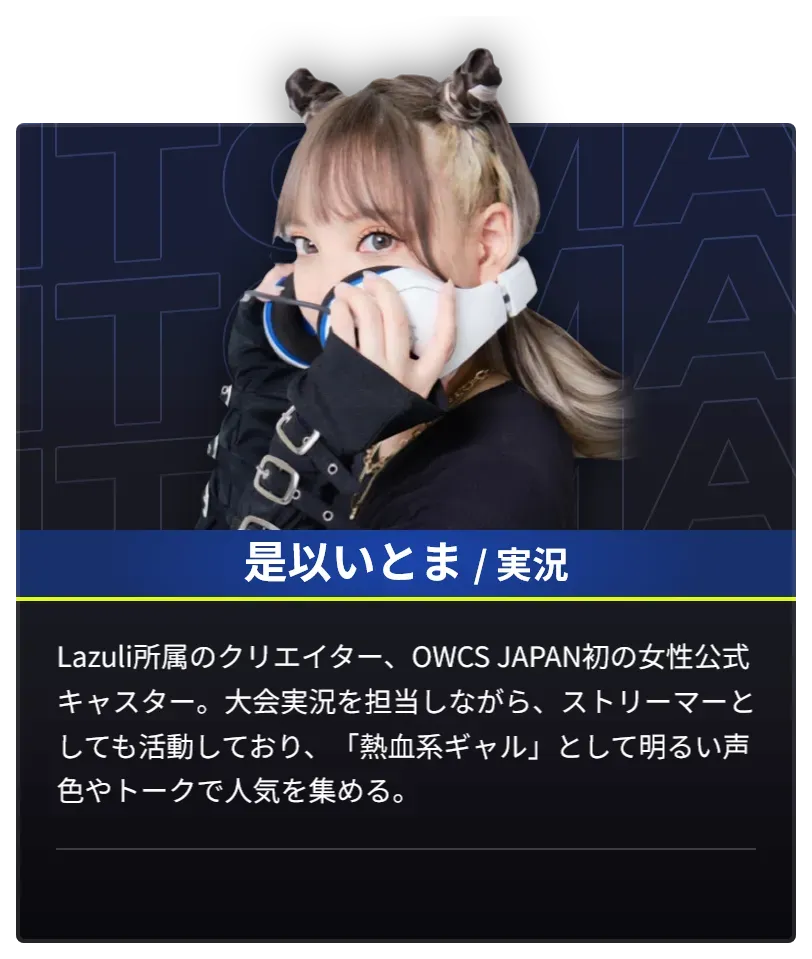 DAY1で実況を担当する是以いとまのプロフィール。Lazuli所属のクリエイター、OWCS JAPAN初の女性公式キャスター。大会実況を担当しながらストリーマーとしても活動しており、「熱血系ギャル」として明るい声色やトークで人気を集める。